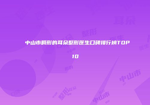 中山市畸形的耳朵整形医生口碑排行榜TOP10