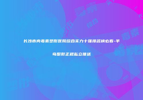 长沙市肉毒素塑形医院综合实力十强排名榜必看-半岛整形正规私立推送