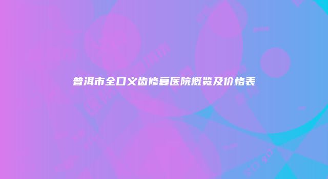 普洱市全口义齿修复医院概览及价格表