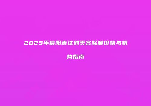 2025年信阳市注射美容除皱价格与机构指南