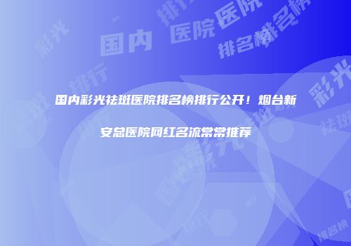 国内彩光祛斑医院排名榜排行公开！烟台新安总医院网红名流常常推荐