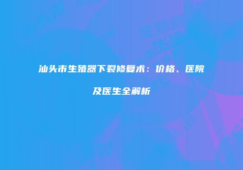 汕头市生殖器下裂修复术：价格、医院及医生全解析