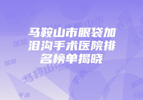 马鞍山市眼袋加泪沟手术医院排名榜单揭晓
