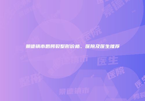 景德镇市唇腭裂整形价格、医院及医生推荐