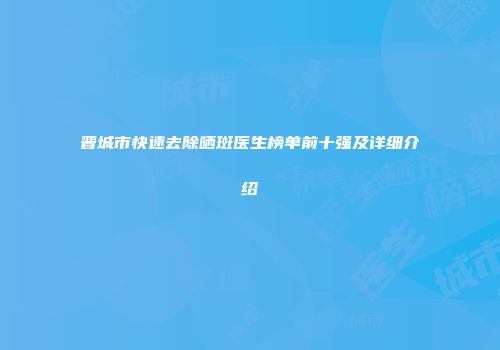 晋城市快速去除晒斑医生榜单前十强及详细介绍