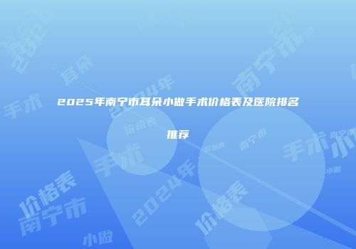 2025年南宁市耳朵小做手术价格表及医院排名推荐