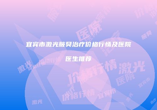 宜宾市激光腋臭治疗价格行情及医院医生推荐
