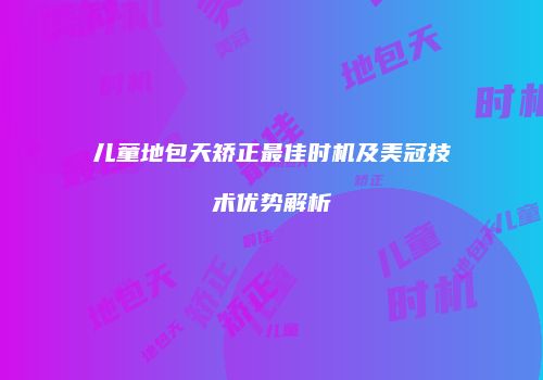 儿童地包天矫正最佳时机及美冠技术优势解析