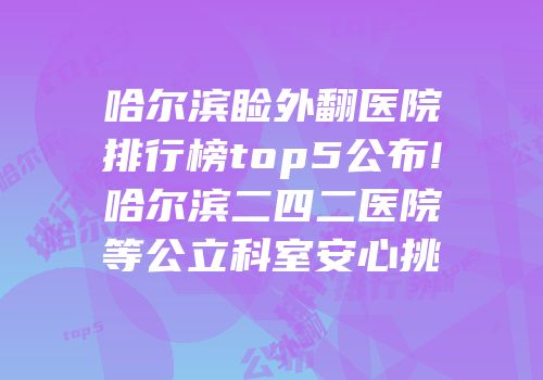哈尔滨睑外翻医院排行榜top5公布!哈尔滨二四二医院等公立科室安心挑