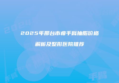 2025年邢台市瘦手臂抽脂价格解析及整形医院推荐