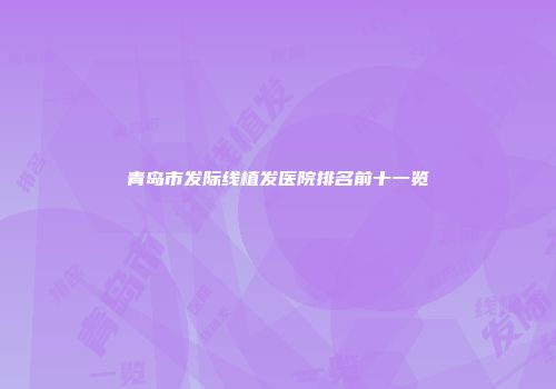 青岛市发际线植发医院排名前十一览