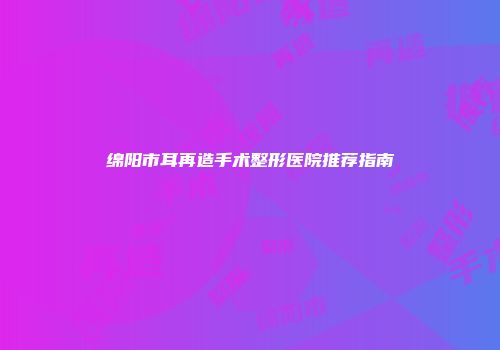绵阳市耳再造手术整形医院推荐指南