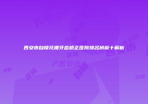 西安市自锁托槽牙齿矫正医院排名榜前十解析