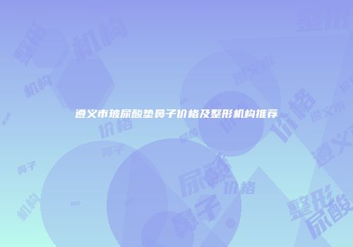 遵义市玻尿酸垫鼻子价格及整形机构推荐
