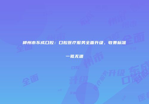 柳州市东成口腔：口腔医疗服务全面升级，收费标准一览无遗