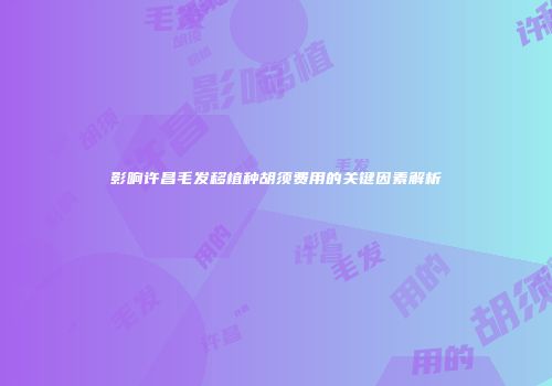 影响许昌毛发移植种胡须费用的关键因素解析