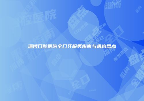 淄博口腔医院全口牙服务指南与机构盘点