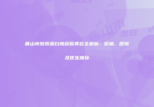 唐山市胶原蛋白玻尿酸美容全解析：价格、医院及医生推荐