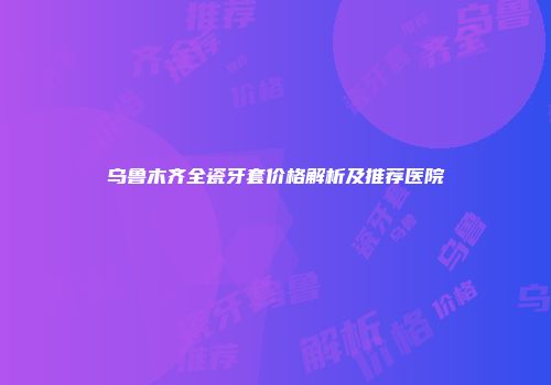 乌鲁木齐全瓷牙套价格解析及推荐医院