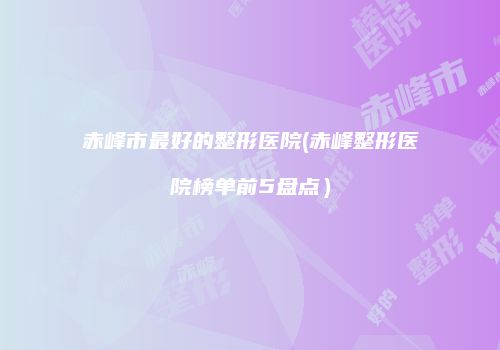 赤峰市最好的整形医院(赤峰整形医院榜单前5盘点）