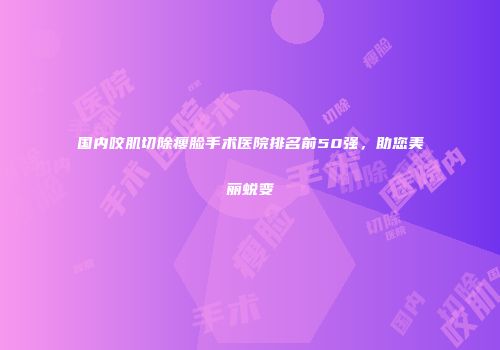 国内咬肌切除瘦脸手术医院排名前50强，助您美丽蜕变
