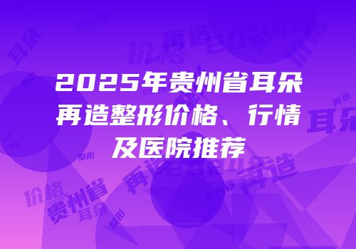 2025年贵州省耳朵再造整形价格、行情及医院推荐