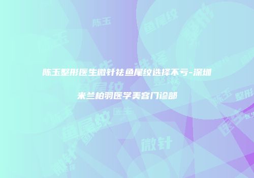 陈玉整形医生微针祛鱼尾纹选择不亏-深圳米兰柏羽医学美容门诊部