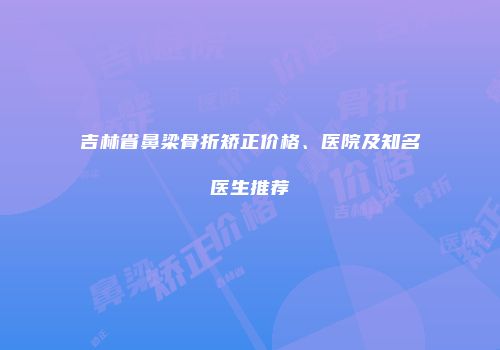 吉林省鼻梁骨折矫正价格、医院及知名医生推荐