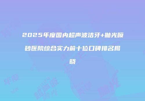 2025年度国内超声波洁牙+抛光喷砂医院综合实力前十位口碑排名揭晓