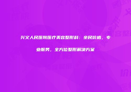 兴义人民医院医疗美容整形科：亲民价格，专业服务，全方位整形解决方案
