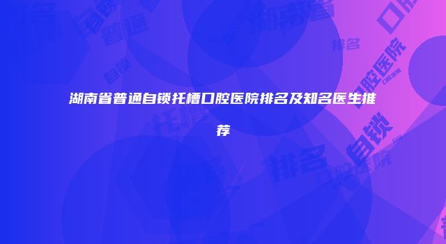 湖南省普通自锁托槽口腔医院排名及知名医生推荐