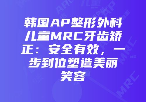 韩国AP整形外科儿童MRC牙齿矫正：安全有效，一步到位塑造美丽笑容