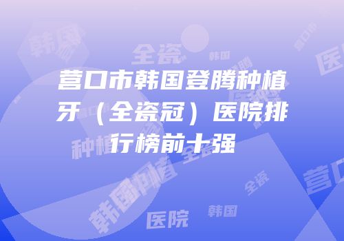 营口市韩国登腾种植牙（全瓷冠）医院排行榜前十强