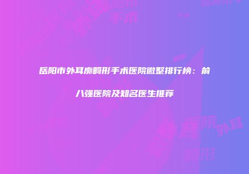 岳阳市外耳廓畸形手术医院微整排行榜：前八强医院及知名医生推荐