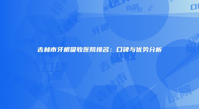 吉林市牙根吸收医院排名：口碑与优势分析
