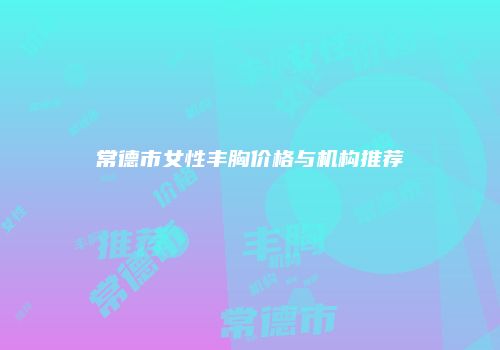 常德市女性丰胸价格与机构推荐