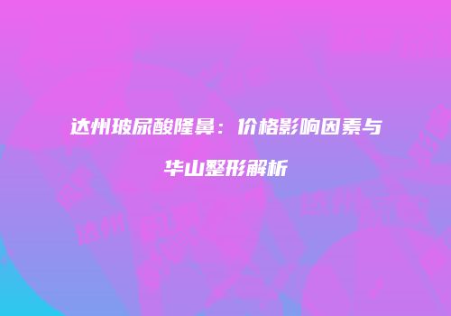 达州玻尿酸隆鼻：价格影响因素与华山整形解析