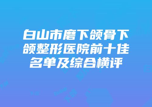 白山市磨下颌骨下颌整形医院前十佳名单及综合横评