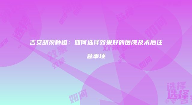 吉安胡须种植：如何选择效果好的医院及术后注意事项