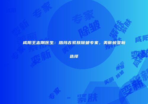 咸阳王志刚医生：热玛吉紧肤除皱专家，美丽蜕变新选择