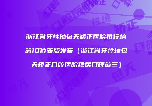 浙江省牙性地包天矫正医院排行榜前10位新版发布（浙江省牙性地包天矫正口腔医院稳居口碑前三）