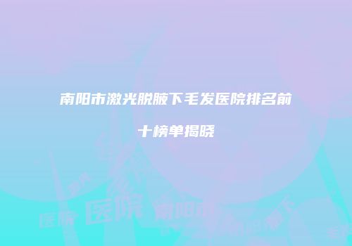 南阳市激光脱腋下毛发医院排名前十榜单揭晓