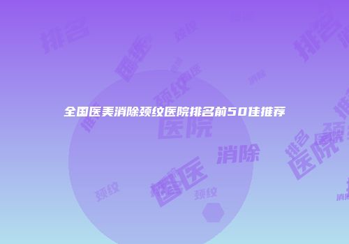 全国医美消除颈纹医院排名前50佳推荐