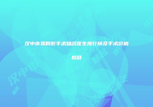 汉中市耳畸形手术知名医生排行榜及手术价格揭晓