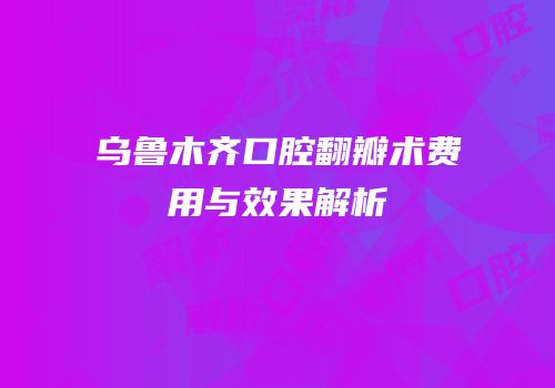 乌鲁木齐口腔翻瓣术费用与效果解析