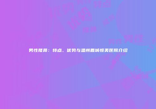 男性隆鼻：特点、优势与温州鹿城恒美医院介绍