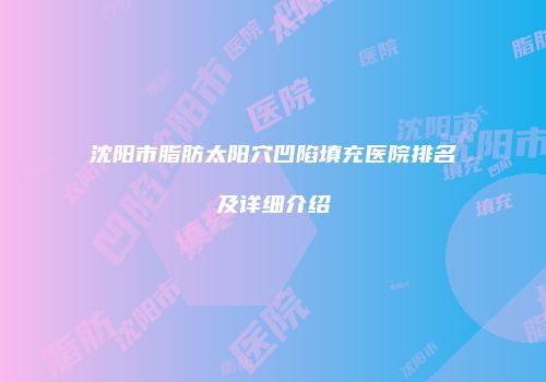 沈阳市脂肪太阳穴凹陷填充医院排名及详细介绍