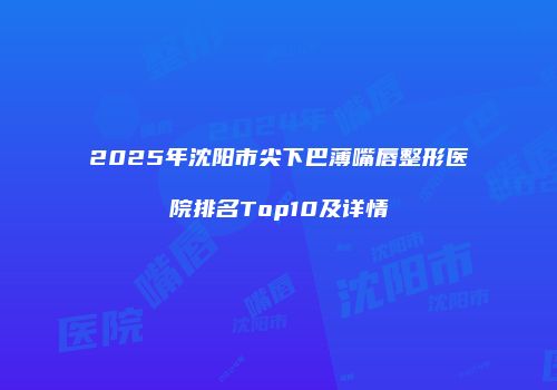 2025年沈阳市尖下巴薄嘴唇整形医院排名Top10及详情