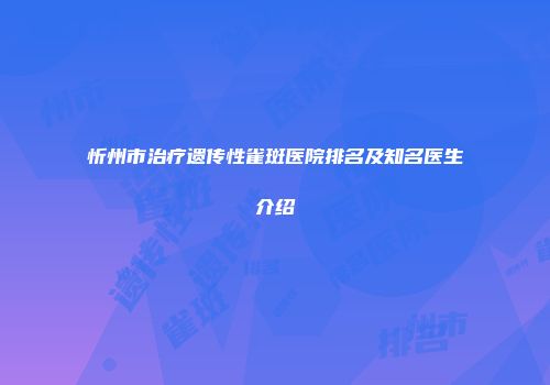 忻州市治疗遗传性雀斑医院排名及知名医生介绍
