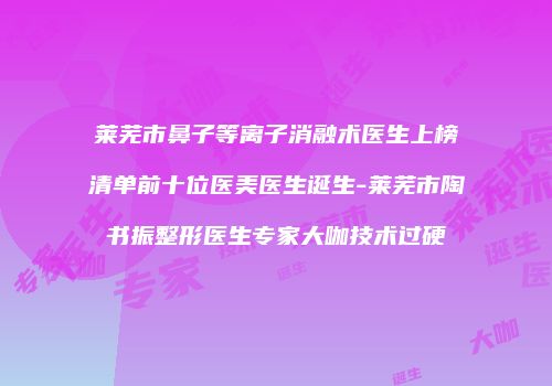 莱芜市鼻子等离子消融术医生上榜清单前十位医美医生诞生-莱芜市陶书振整形医生专家大咖技术过硬